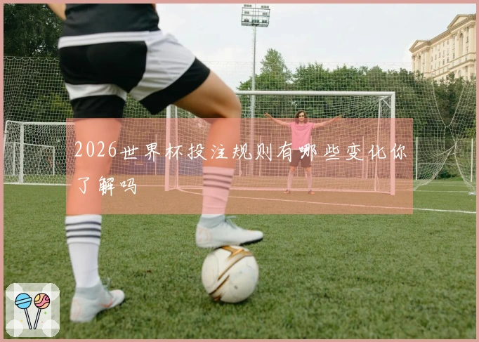 2026世界杯投注规则有哪些变化你了解吗