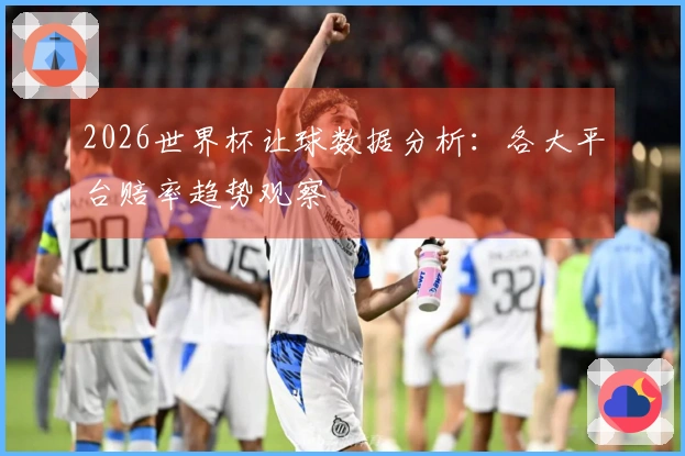 2026世界杯让球数据分析：各大平台赔率趋势观察