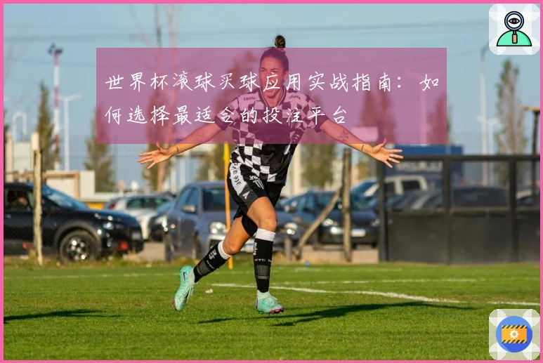 世界杯滚球买球应用实战指南：如何选择最适合的投注平台