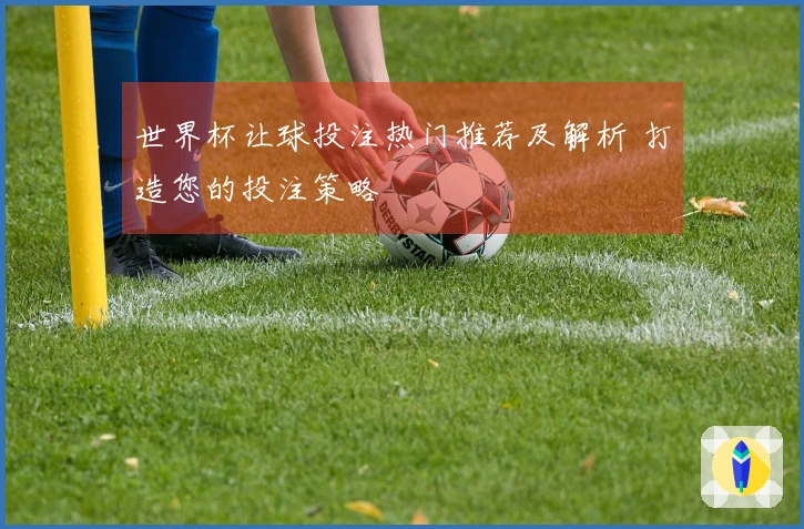 世界杯让球投注热门推荐及解析 打造您的投注策略